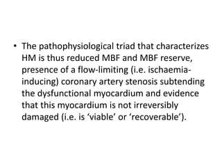 • The pathophysiological triad that characterizes
HM is thus reduced MBF and MBF reserve,
presence of a flow-limiting (i.e. ischaemia-
inducing) coronary artery stenosis subtending
the dysfunctional myocardium and evidence
that this myocardium is not irreversibly
damaged (i.e. is ‘viable’ or ‘recoverable’).
 
