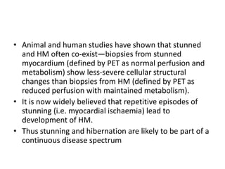 • Animal and human studies have shown that stunned
and HM often co-exist—biopsies from stunned
myocardium (defined by PET as normal perfusion and
metabolism) show less-severe cellular structural
changes than biopsies from HM (defined by PET as
reduced perfusion with maintained metabolism).
• It is now widely believed that repetitive episodes of
stunning (i.e. myocardial ischaemia) lead to
development of HM.
• Thus stunning and hibernation are likely to be part of a
continuous disease spectrum
 