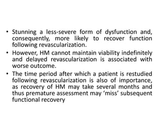 • Stunning a less-severe form of dysfunction and,
consequently, more likely to recover function
following revascularization.
• However, HM cannot maintain viability indefinitely
and delayed revascularization is associated with
worse outcome.
• The time period after which a patient is restudied
following revascularization is also of importance,
as recovery of HM may take several months and
thus premature assessment may ‘miss’ subsequent
functional recovery
 