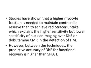 • Studies have shown that a higher myocyte
fraction is needed to maintain contractile
reserve than to achieve radiotracer uptake,
which explains the higher sensitivity but lower
specificity of nuclear imaging over DbE or
dobutamine CMR in the detection of HM.
• However, between the techniques, the
predictive accuracy of DbE for functional
recovery is higher than SPECT.
 