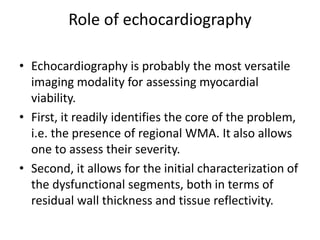 Role of echocardiography
• Echocardiography is probably the most versatile
imaging modality for assessing myocardial
viability.
• First, it readily identifies the core of the problem,
i.e. the presence of regional WMA. It also allows
one to assess their severity.
• Second, it allows for the initial characterization of
the dysfunctional segments, both in terms of
residual wall thickness and tissue reflectivity.
 