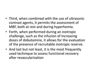 • Third, when combined with the use of ultrasonic
contrast agents, it permits the assessment of
MBF, both at rest and during hyperhemia.
• Forth, when performed during an inotropic
challenge, such as the infusion of increasing
doses of dobutamine, it allows for the evaluation
of the presence of recruitable inotropic reserve.
• And last but not least, it is the most frequently
used technique to assess functional recovery
after revascularization
 