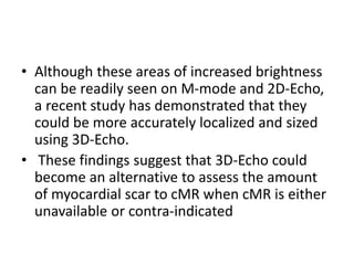 • Although these areas of increased brightness
can be readily seen on M-mode and 2D-Echo,
a recent study has demonstrated that they
could be more accurately localized and sized
using 3D-Echo.
• These findings suggest that 3D-Echo could
become an alternative to assess the amount
of myocardial scar to cMR when cMR is either
unavailable or contra-indicated
 