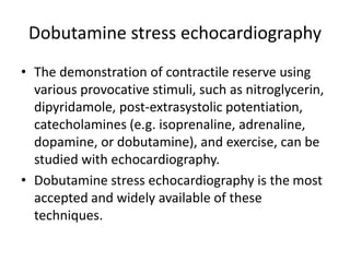 Dobutamine stress echocardiography
• The demonstration of contractile reserve using
various provocative stimuli, such as nitroglycerin,
dipyridamole, post-extrasystolic potentiation,
catecholamines (e.g. isoprenaline, adrenaline,
dopamine, or dobutamine), and exercise, can be
studied with echocardiography.
• Dobutamine stress echocardiography is the most
accepted and widely available of these
techniques.
 