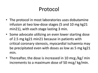 Protocol
• The protocol in most laboratories uses dobutamine
infusion at two low-dose stages (5 and 10 mg kg21
min21), with each stage lasting 3 min.
• Some advocate utilizing an even lower starting dose
of 2.5 mg kg21 min21 because in patients with
critical coronary stenosis, myocardial ischaemia may
be precipitated even with doses as low as 5 mg kg21
min.
• Thereafter, the dose is increased in 10 mcg /kg/ min
increments to a maximum dose of 50 mcg/ kg/min.
 