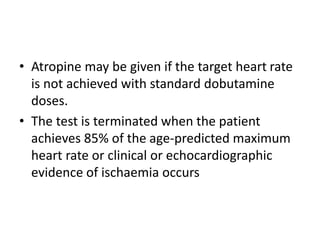 • Atropine may be given if the target heart rate
is not achieved with standard dobutamine
doses.
• The test is terminated when the patient
achieves 85% of the age-predicted maximum
heart rate or clinical or echocardiographic
evidence of ischaemia occurs
 