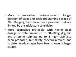 • More conservative protocols—with longer
duration of steps and peak dobutamine dosage of
20- 30mg/kg/min—have been proposed but are
limited by unsatisfactory sensitivity.
• More aggressive protocols—with higher peak
dosage of dobutamine up to 50–60mg /kg/min
and atropine sulphate up to 2 mg—have also
been proposed, but safety concern remains and
to date no advantages have been shown in larger
studies.
 