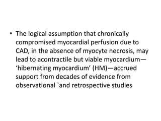 • The logical assumption that chronically
compromised myocardial perfusion due to
CAD, in the absence of myocyte necrosis, may
lead to acontractile but viable myocardium—
‘hibernating myocardium’ (HM)—accrued
support from decades of evidence from
observational `and retrospective studies
 
