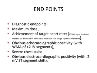 END POINTS
 Diagnostic endpoints :
 Maximum dose ;
 Achievement of target heart rate; (85% of age – predicted
max HR, or if soon after myocardial infarction 70% of age – predicted max HR).
 Obvious echocardiographic positivity (with
WMA of >2 LV segments);
 Severe chest pain;
 Obvious electrocardiographic positivity (with .2
mV ST segment shift).
 