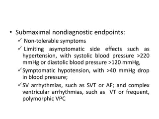 • Submaximal nondiagnostic endpoints:
 Non-tolerable symptoms
 Limiting asymptomatic side effects such as
hypertension, with systolic blood pressure >220
mmHg or diastolic blood pressure >120 mmHg,
Symptomatic hypotension, with >40 mmHg drop
in blood pressure;
SV arrhythmias, such as SVT or AF; and complex
ventricular arrhythmias, such as VT or frequent,
polymorphic VPC
 