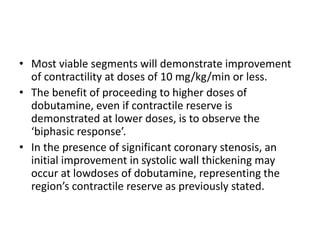• Most viable segments will demonstrate improvement
of contractility at doses of 10 mg/kg/min or less.
• The benefit of proceeding to higher doses of
dobutamine, even if contractile reserve is
demonstrated at lower doses, is to observe the
‘biphasic response’.
• In the presence of significant coronary stenosis, an
initial improvement in systolic wall thickening may
occur at lowdoses of dobutamine, representing the
region’s contractile reserve as previously stated.
 