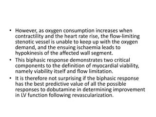 • However, as oxygen consumption increases when
contractility and the heart rate rise, the flow-limiting
stenotic vessel is unable to keep up with the oxygen
demand, and the ensuing ischaemia leads to
hypokinesis of the affected wall segment.
• This biphasic response demonstrates two critical
components to the definition of myocardial viability,
namely viability itself and flow limitation.
• It is therefore not surprising if the biphasic response
has the best predictive value of all the possible
responses to dobutamine in determining improvement
in LV function following revascularization.
 