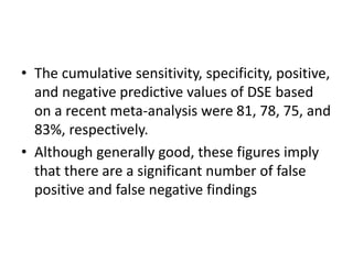 • The cumulative sensitivity, specificity, positive,
and negative predictive values of DSE based
on a recent meta-analysis were 81, 78, 75, and
83%, respectively.
• Although generally good, these figures imply
that there are a significant number of false
positive and false negative findings
 