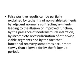 • False positive results can be partially
explained by tethering of non-viable segments
by adjacent normally contracting segments,
leading to the illusion of improved function,
by the presence of nontransmural infarction,
by incomplete revascularization of otherwise
viable segments and by the fact that
functional recovery sometimes occur more
slowly than allowed for by the follow-up
periods
 