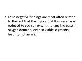 • False negative findings are most often related
to the fact that the myocardial flow reserve is
reduced to such an extent that any increase in
oxygen demand, even in viable segments,
leads to ischaemia.
 