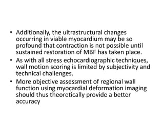 • Additionally, the ultrastructural changes
occurring in viable myocardium may be so
profound that contraction is not possible until
sustained restoration of MBF has taken place.
• As with all stress echocardiographic techniques,
wall motion scoring is limited by subjectivity and
technical challenges.
• More objective assessment of regional wall
function using myocardial deformation imaging
should thus theoretically provide a better
accuracy
 