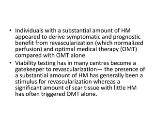 • Individuals with a substantial amount of HM
appeared to derive symptomatic and prognostic
benefit from revascularization (which normalized
perfusion) and optimal medical therapy (OMT)
compared with OMT alone
• Viability testing has in many centres become a
gatekeeper to revascularization— the presence of
a substantial amount of HM has generally been a
stimulus for revascularization whereas a
significant amount of scar tissue with little HM
has often triggered OMT alone.
 