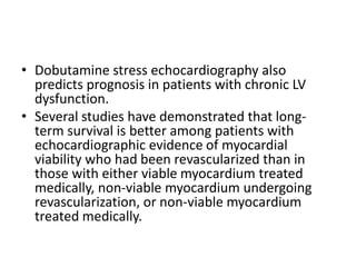 • Dobutamine stress echocardiography also
predicts prognosis in patients with chronic LV
dysfunction.
• Several studies have demonstrated that long-
term survival is better among patients with
echocardiographic evidence of myocardial
viability who had been revascularized than in
those with either viable myocardium treated
medically, non-viable myocardium undergoing
revascularization, or non-viable myocardium
treated medically.
 