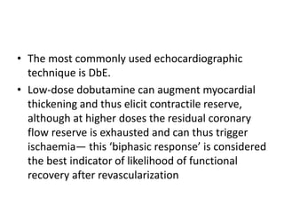 • The most commonly used echocardiographic
technique is DbE.
• Low-dose dobutamine can augment myocardial
thickening and thus elicit contractile reserve,
although at higher doses the residual coronary
flow reserve is exhausted and can thus trigger
ischaemia— this ‘biphasic response’ is considered
the best indicator of likelihood of functional
recovery after revascularization
 