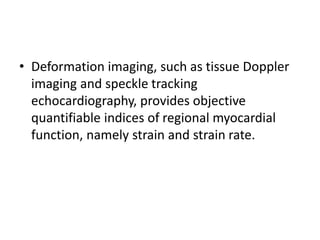 • Deformation imaging, such as tissue Doppler
imaging and speckle tracking
echocardiography, provides objective
quantifiable indices of regional myocardial
function, namely strain and strain rate.
 