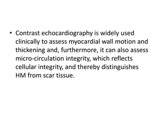 • Contrast echocardiography is widely used
clinically to assess myocardial wall motion and
thickening and, furthermore, it can also assess
micro-circulation integrity, which reflects
cellular integrity, and thereby distinguishes
HM from scar tissue.
 