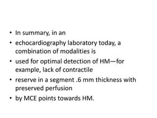 • In summary, in an
• echocardiography laboratory today, a
combination of modalities is
• used for optimal detection of HM—for
example, lack of contractile
• reserve in a segment .6 mm thickness with
preserved perfusion
• by MCE points towards HM.
 
