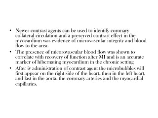 • Newer contrast agents can be used to identify coronary
collateral circulation and a preserved contrast effect in the
myocardium was evidence of microvascular integrity and blood
flow to the area.
• The presence of micorovascular blood flow was shown to
correlate with recovery of function after MI and is an accurate
marker of hibernating myocardium in the chronic setting
• After iv administration of contrast agent the microbubbles will
first appear on the right side of the heart, then in the left heart,
and last in the aorta, the coronary arteries and the myocardial
capillaries.
 