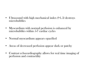 • Ultrasound with high mechanical index (>1.5) destroys
microbubbles
• Myocardium with normal perfusion is enhanced by
microbubbles within 5-7 cardiac cycles
• Normal myocardium appears opacified
• Areas of decreased perfusion appear dark or patchy
• Contrast echocardiography allows for real time imaging of
perfusion and contractility
 