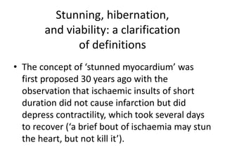 Stunning, hibernation,
and viability: a clarification
of definitions
• The concept of ‘stunned myocardium’ was
first proposed 30 years ago with the
observation that ischaemic insults of short
duration did not cause infarction but did
depress contractility, which took several days
to recover (‘a brief bout of ischaemia may stun
the heart, but not kill it’).
 