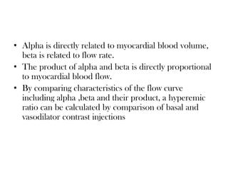 • Alpha is directly related to myocardial blood volume,
beta is related to flow rate.
• The product of alpha and beta is directly proportional
to myocardial blood flow.
• By comparing characteristics of the flow curve
including alpha ,beta and their product, a hyperemic
ratio can be calculated by comparison of basal and
vasodilator contrast injections
 