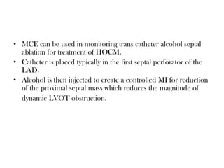 • MCE can be used in monitoring trans catheter alcohol septal
ablation for treatment of HOCM.
• Catheter is placed typically in the first septal perforator of the
LAD.
• Alcohol is then injected to create a controlled MI for reduction
of the proximal septal mass which reduces the magnitude of
dynamic LVOT obstruction.
 