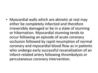 • Myocardial walls which are akinetic at rest may
either be completely infarcted and therefore
irreversibly damaged or be in a state of stunning
or hibernation. Myocardial stunning tends to
occur following an episode of acute coronary
occlusion followed by rapid resumption of normal
coronary and myocardial blood flow as in patients
who undergo early successful recanalization of an
infarct-related artery following thrombolysis or
percutaneous coronary intervention.
 
