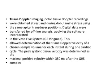• Tissue Doppler imaging. Color tissue Doppler recordings
• were obtained at rest and during dobutamine stress using
• the same apical transducer positions. Digital data were
• transferred for off-line analysis, applying the software
incorporated
• in the Vivid Five System (GE Vingmed). This
• allowed determination of the tissue Doppler velocity of a
• chosen sample volume for each instant during one cardiac
• cycle. The peak systolic tissue velocity was determined as
the
• maximal positive velocity within 350 ms after the QRS
• complex
 