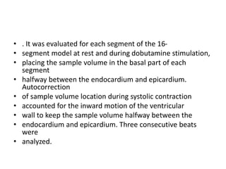 • . It was evaluated for each segment of the 16-
• segment model at rest and during dobutamine stimulation,
• placing the sample volume in the basal part of each
segment
• halfway between the endocardium and epicardium.
Autocorrection
• of sample volume location during systolic contraction
• accounted for the inward motion of the ventricular
• wall to keep the sample volume halfway between the
• endocardium and epicardium. Three consecutive beats
were
• analyzed.
 
