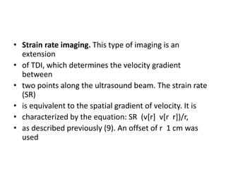 • Strain rate imaging. This type of imaging is an
extension
• of TDI, which determines the velocity gradient
between
• two points along the ultrasound beam. The strain rate
(SR)
• is equivalent to the spatial gradient of velocity. It is
• characterized by the equation: SR (v[r] v[r r])/r,
• as described previously (9). An offset of r 1 cm was
used
 