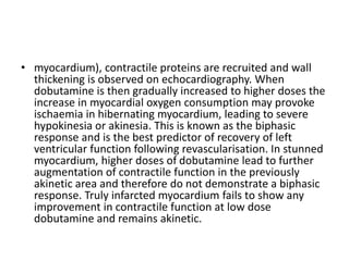 • myocardium), contractile proteins are recruited and wall
thickening is observed on echocardiography. When
dobutamine is then gradually increased to higher doses the
increase in myocardial oxygen consumption may provoke
ischaemia in hibernating myocardium, leading to severe
hypokinesia or akinesia. This is known as the biphasic
response and is the best predictor of recovery of left
ventricular function following revascularisation. In stunned
myocardium, higher doses of dobutamine lead to further
augmentation of contractile function in the previously
akinetic area and therefore do not demonstrate a biphasic
response. Truly infarcted myocardium fails to show any
improvement in contractile function at low dose
dobutamine and remains akinetic.
 