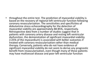 • throughout the entire test. The prediction of myocardial viability is
based on the recovery of regional left ventricular function following
coronary revascularization. The sensitivities and specificities of
dobutamine stress echocardiography for the detection of
myocardial viability are approximately 80-85%, respectively.
Retrospective data from a number of studies suggest that in
patients with coronary artery disease and resting left ventricular
dysfunction, the demonstration of significant myocardial viability
(>25% of the myocardium) is associated with better outcomes if
treated with coronary revascularisation rather than medical
therapy. Conversely, patients who do not have evidence of
significant myocardial viability do not seem to derive any prognostic
benefit from revascularization, even though many of these patients
may have multivessel disease and poor left ventricular function
 