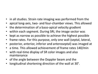 • in all studies. Strain rate imaging was performed from the
• apical long-axis, two- and four-chamber views. This allowed
• the determination of a baso-apical velocity gradient
• within each segment. During SRI, the image sector was
• kept as narrow as possible to achieve the highest possible
• frame rates. For this purpose, only one wall (septal, lateral,
• posterior, anterior, inferior and anteroseptal) was imaged at
• a time. This allowed achievement of frame rates 140/min
• with real-time display of SR color images and also
maintenance
• of the angle between the Doppler beam and the
• longitudinal shortening direction of the wall at 30°.
 