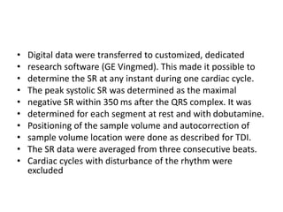 • Digital data were transferred to customized, dedicated
• research software (GE Vingmed). This made it possible to
• determine the SR at any instant during one cardiac cycle.
• The peak systolic SR was determined as the maximal
• negative SR within 350 ms after the QRS complex. It was
• determined for each segment at rest and with dobutamine.
• Positioning of the sample volume and autocorrection of
• sample volume location were done as described for TDI.
• The SR data were averaged from three consecutive beats.
• Cardiac cycles with disturbance of the rhythm were
excluded
 