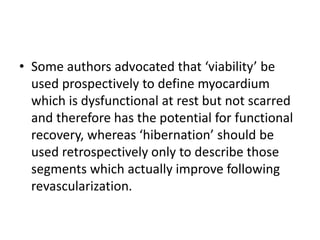 • Some authors advocated that ‘viability’ be
used prospectively to define myocardium
which is dysfunctional at rest but not scarred
and therefore has the potential for functional
recovery, whereas ‘hibernation’ should be
used retrospectively only to describe those
segments which actually improve following
revascularization.
 