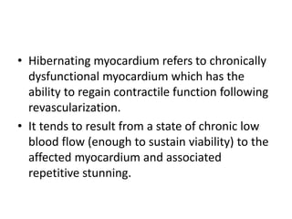 • Hibernating myocardium refers to chronically
dysfunctional myocardium which has the
ability to regain contractile function following
revascularization.
• It tends to result from a state of chronic low
blood flow (enough to sustain viability) to the
affected myocardium and associated
repetitive stunning.
 