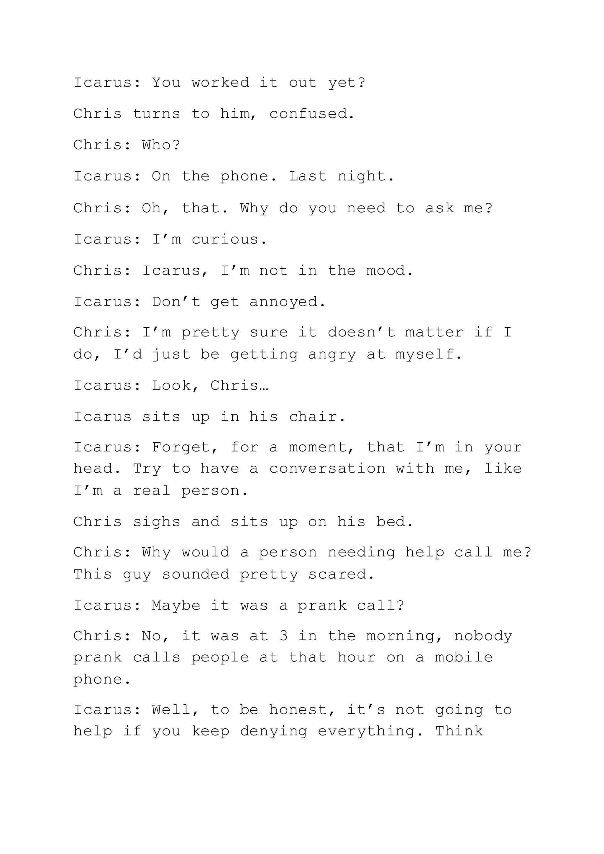 Icarus: You worked it out yet?
Chris turns to him, confused.
Chris: Who?
Icarus: On the phone. Last night.
Chris: Oh, that. Why do you need to ask me?
Icarus: I’m curious.
Chris: Icarus, I’m not in the mood.
Icarus: Don’t get annoyed.
Chris: I’m pretty sure it doesn’t matter if I
do, I’d just be getting angry at myself.
Icarus: Look, Chris…
Icarus sits up in his chair.
Icarus: Forget, for a moment, that I’m in your
head. Try to have a conversation with me, like
I’m a real person.
Chris sighs and sits up on his bed.
Chris: Why would a person needing help call me?
This guy sounded pretty scared.
Icarus: Maybe it was a prank call?
Chris: No, it was at 3 in the morning, nobody
prank calls people at that hour on a mobile
phone.
Icarus: Well, to be honest, it’s not going to
help if you keep denying everything. Think
 