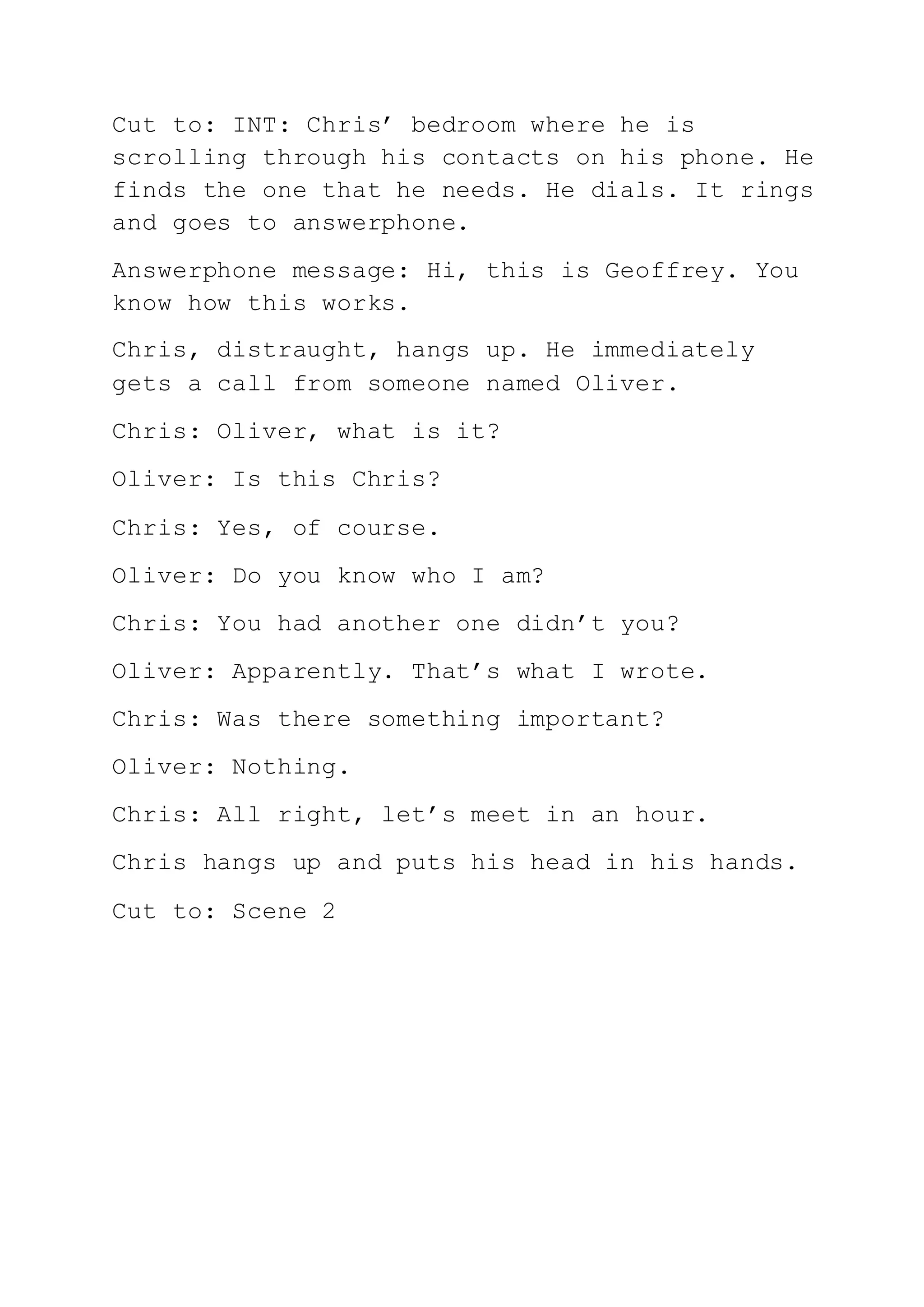 Cut to: INT: Chris’ bedroom where he is
scrolling through his contacts on his phone. He
finds the one that he needs. He dials. It rings
and goes to answerphone.
Answerphone message: Hi, this is Geoffrey. You
know how this works.
Chris, distraught, hangs up. He immediately
gets a call from someone named Oliver.
Chris: Oliver, what is it?
Oliver: Is this Chris?
Chris: Yes, of course.
Oliver: Do you know who I am?
Chris: You had another one didn’t you?
Oliver: Apparently. That’s what I wrote.
Chris: Was there something important?
Oliver: Nothing.
Chris: All right, let’s meet in an hour.
Chris hangs up and puts his head in his hands.
Cut to: Scene 2
 