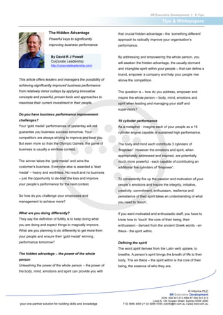 IIR Executive Development // E-Tips

                                                                                                 Tips & Whitepapers

                      The Hidden Advantage                    that crucial hidden advantage - the ‘something different’
                      Powerful keys to significantly          approach to radically improve your organisation’s
                      improving business performance          performance.


                       By David R J Powell                    By addressing and empowering the whole person, you
                       Corporate Leadership                   will awaken the hidden advantage, the usually dormant
                       http://corporateleadership.com/
                                                              and intangible spirit within your people – that can define a
                                                              brand, empower a company and help your people rise
This article offers leaders and managers the possibility of   above the competition.
achieving significantly improved business performance
from relatively minor outlays by applying innovative          The question is – how do you address, empower and
concepts and powerful, proven tools and approaches to         inspire the whole person – body, mind, emotions and
maximise their current investment in their people.            spirit when leading and managing your staff and
                                                              supervisors?
Do you have business performance improvement
challenges?                                                   16 cylinder performance
Your ‘gold medal’ performances of yesterday will not          As a metaphor - imagine each of your people as a 16
guarantee you business success tomorrow. Your                 cylinder engine capable of sustained high performance.
competitors are always striving to improve and beat you.
But even more so than the Olympic Games, the game of          The body and mind each contribute 3 cylinders of
business is usually a win/lose contest.                       ‘firepower’. However the emotions and spirit, when
                                                              appropriately addressed and inspired, are potentially
The winner takes the ‘gold medal’ and wins the                much more powerful - each capable of contributing an
customer’s business. Everyone else is awarded a ‘lead         additional five cylinders of ‘firepower’.
medal’ – heavy and worthless. No result and no business
– just the opportunity to de-brief the loss and improve       To consistently fire up the passion and motivation of your
your people’s performance for the next contest.               people’s emotions and inspire the integrity, initiative,
                                                              creativity, commitment, enthusiasm, resilience and
So how do you challenge your employees and                    persistence of their spirit takes an understanding of what
management to achieve more?                                   you need to ‘touch’.


What are you doing differently?                               If you want motivated and enthusiastic staff, you have to
They say the definition of futility is to keep doing what     know how to ‘touch’ the core of their being, their
you are doing and expect things to magically improve.         enthusiasm - derived from the ancient Greek words - en
What are you planning to do differently to get more from      theos - the spirit within.
your people and ensure their ‘gold medal’ winning
performance tomorrow?                                         Defining the spirit
                                                              The word spirit derives from the Latin verb spirare, to
The hidden advantage – the power of the whole                 breathe. A person’s spirit brings the breath of life to their
person                                                        body. The en theos – the spirit within is the core of their
Unleashing the power of the whole person – the power of       being, the essence of who they are.
the body, mind, emotions and spirit can provide you with




                                                                                                                    © Informa PLC
                                                                                                       IIR Executive Development
                                                                                                ACN. 002 541 013 ABN 87 002 541 013
                                                                                         Level 6, 120 Sussex Street, Sydney NSW 2000
your one-partner solution for building skills and knowledge      T 02 9080 4000 | F 02 9299 3109 | edinfo@iir.com.au | www.iired.com.au
 