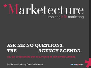 Or, the 10 questions you really need to ask of your Agency. ASK ME NO QUESTIONS. THE  HIDDEN  AGENCY AGENDA. Jon Hallowell, Group Creative Director. 