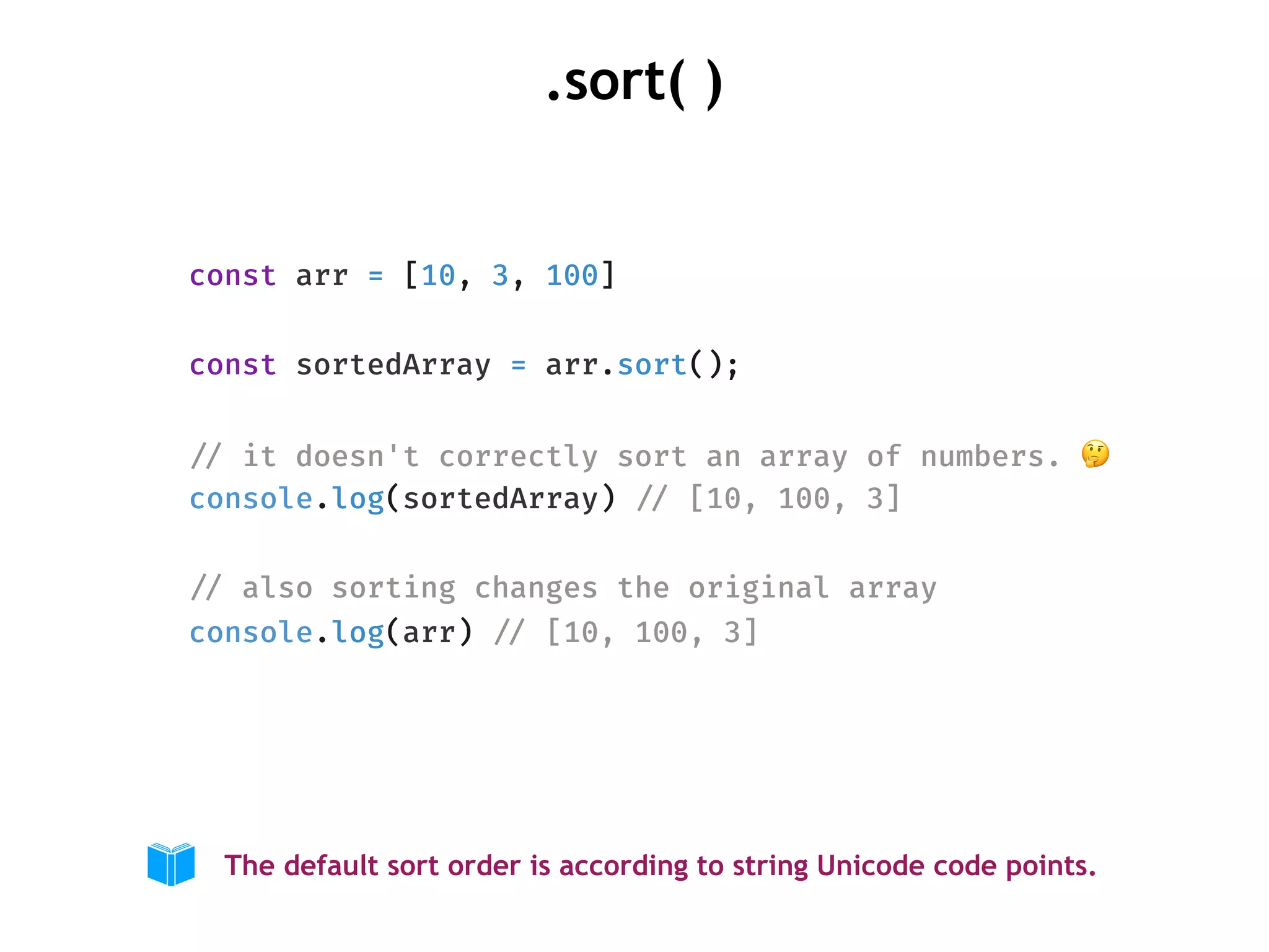 .sort( )
const arr = [10, 3, 100]
const sortedArray = arr.sort();
!// it doesn't correctly sort an array of numbers. 🤔
console.log(sortedArray) !// [10, 100, 3]
!// also sorting changes the original array
console.log(arr) !// [10, 100, 3]
The default sort order is according to string Unicode code points.
 