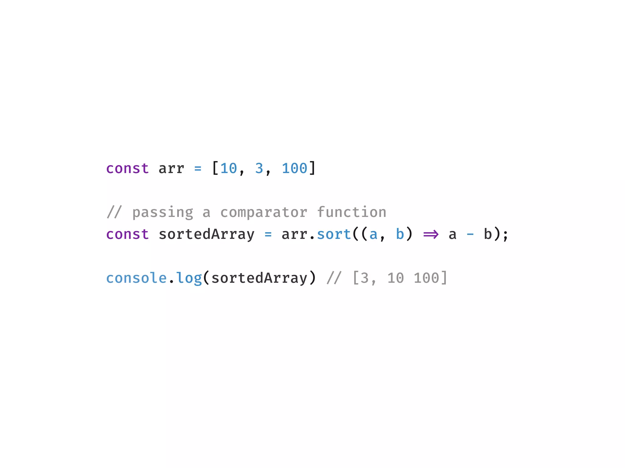 const arr = [10, 3, 100]
!// passing a comparator function
const sortedArray = arr.sort((a, b) !=> a - b);
console.log(sortedArray) !// [3, 10 100]
 