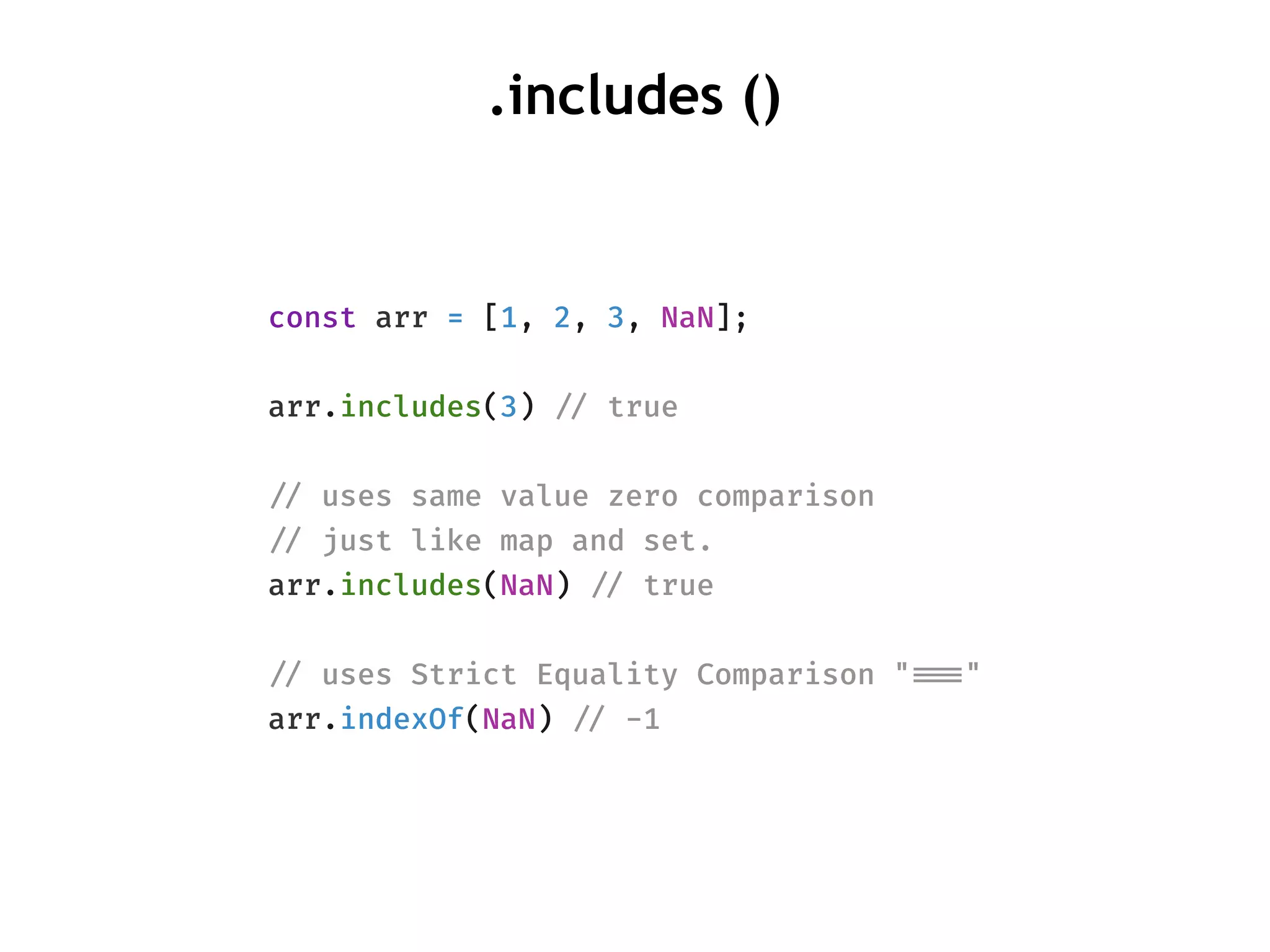 .includes ()
const arr = [1, 2, 3, NaN];
arr.includes(3) !// true
!// uses same value zero comparison
!// just like map and set.
arr.includes(NaN) !// true
!// uses Strict Equality Comparison "!!==="
arr.indexOf(NaN) !// -1
 