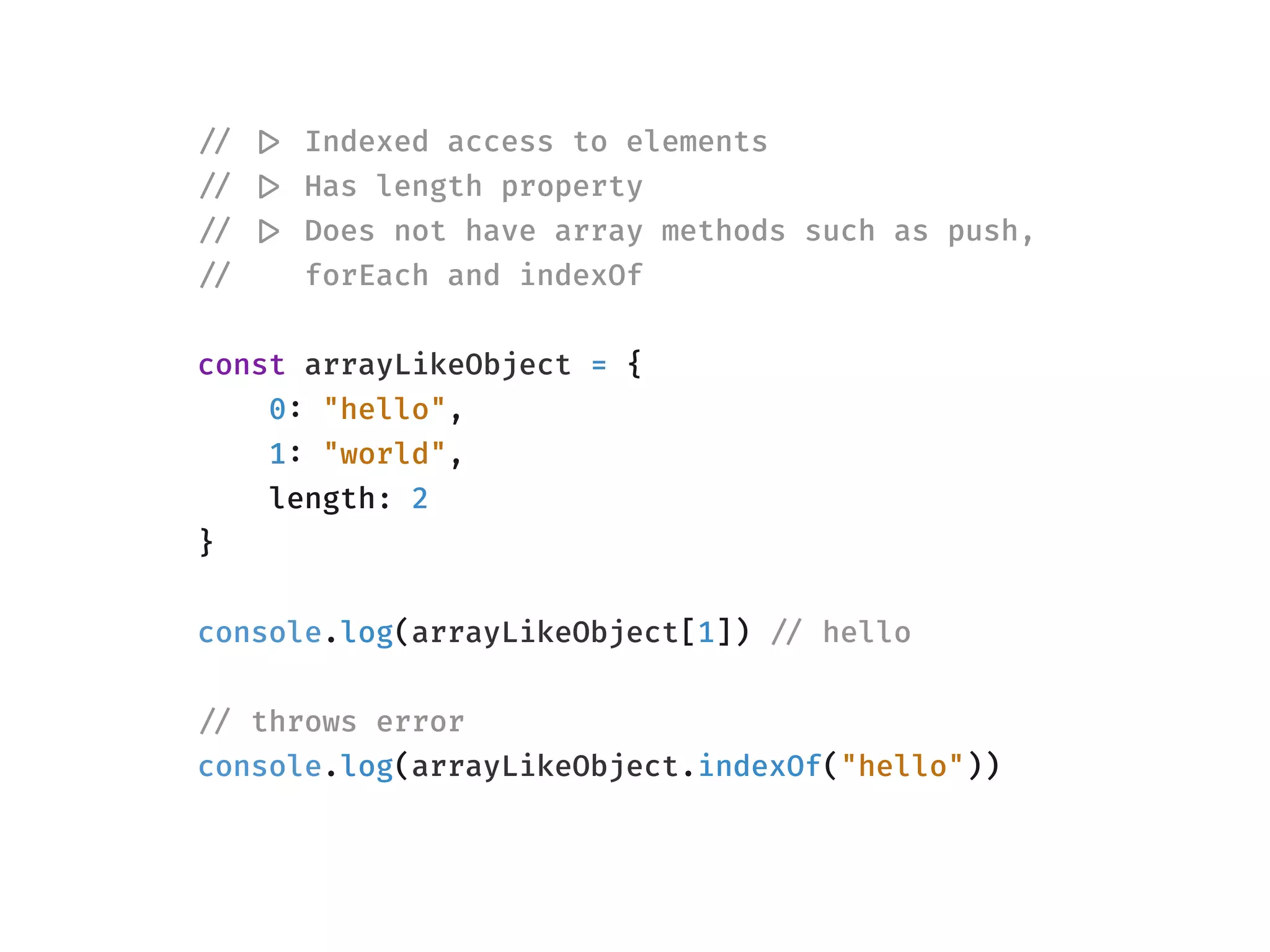 !// !|> Indexed access to elements
!// !|> Has length property
!// !|> Does not have array methods such as push, 
!// forEach and indexOf
const arrayLikeObject = {
0: "hello",
1: "world",
length: 2
}
console.log(arrayLikeObject[1]) !// hello
!// throws error
console.log(arrayLikeObject.indexOf("hello"))
 