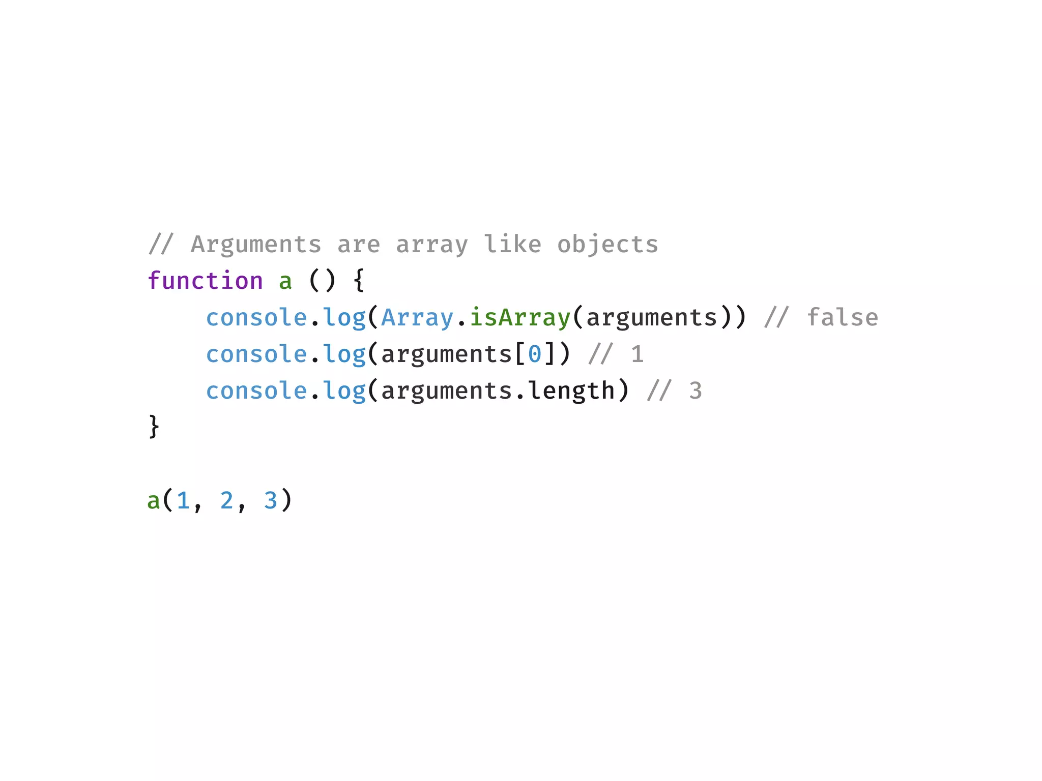 !// Arguments are array like objects
function a () {
console.log(Array.isArray(arguments)) !// false
console.log(arguments[0]) !// 1
console.log(arguments.length) !// 3
}
a(1, 2, 3)
 